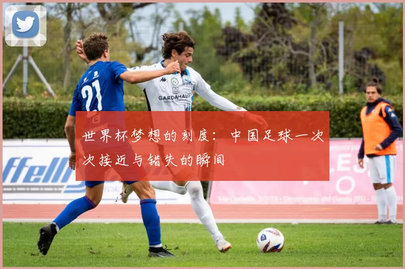 世界杯梦想的刻度:中国足球一次次接近与错失的瞬间