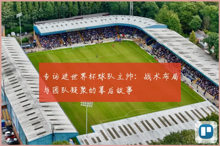 专访进世界杯球队主帅:战术布局与团队凝聚的幕后故事