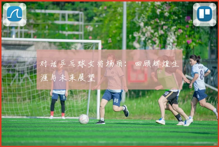 对话乒乓球女将杨丽:回顾辉煌生涯与未来展望
