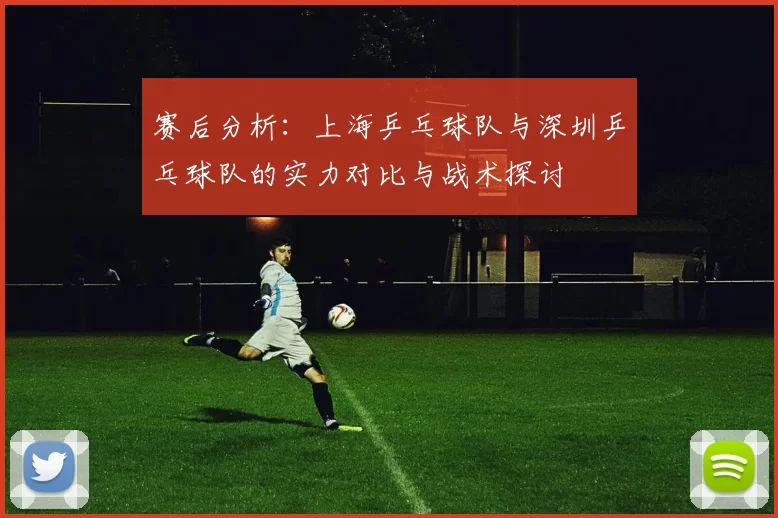赛后分析:上海乒乓球队与深圳乒乓球队的实力对比与战术探讨
