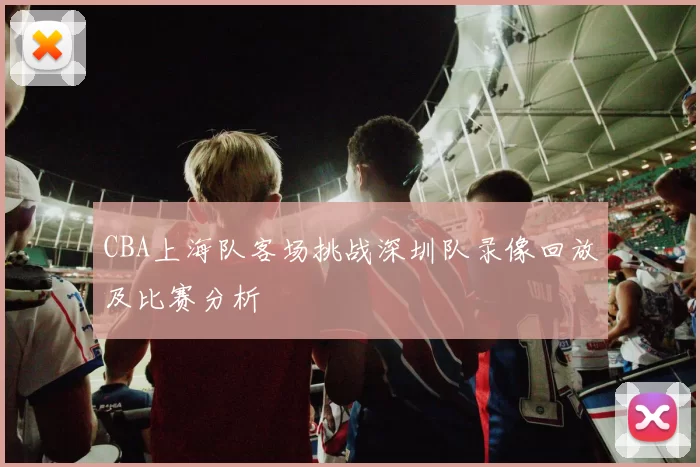 CBA上海队客场挑战深圳队录像回放及比赛分析