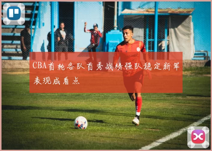 CBA首轮各队首秀战绩强队稳定新军表现成看点