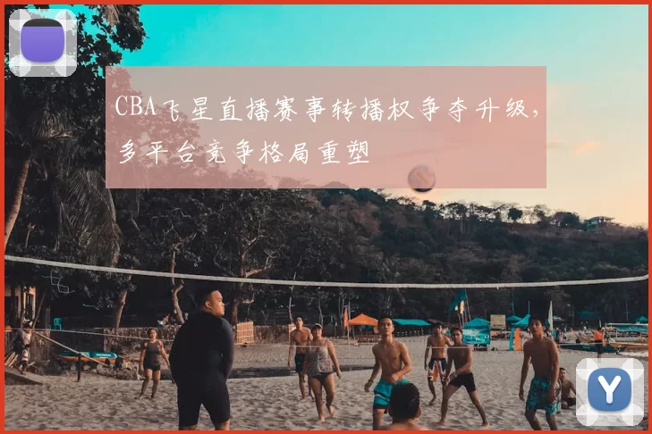 CBA飞星直播赛事转播权争夺升级,多平台竞争格局重塑