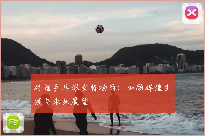 对话乒乓球女将杨丽:回顾辉煌生涯与未来展望