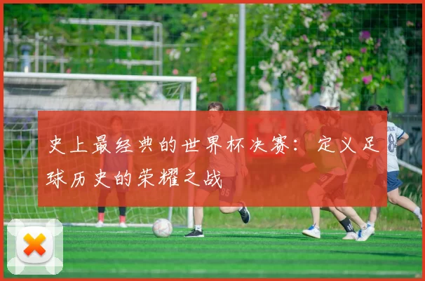 史上最经典的世界杯决赛:定义足球历史的荣耀之战