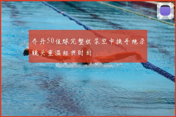 乔丹50佳球完整收录空中换手绝杀镜头重温经典时刻