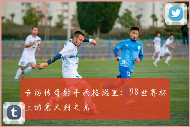 专访传奇射手西格诺里:98世界杯上的意大利之光