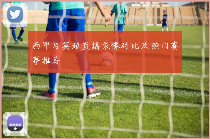 西甲与英超直播录像对比及热门赛事推荐