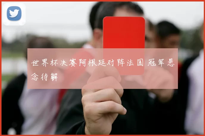 世界杯决赛阿根廷对阵法国 冠军悬念待解