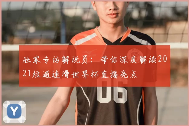 独家专访解说员:带你深度解读2021短道速滑世界杯直播亮点