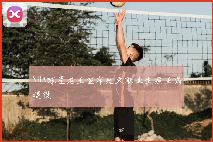 NBA球星龙王宣布结束职业生涯正式退役