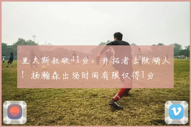里夫斯狂砍41分,开拓者击败湖人!杨瀚森出场时间有限仅得1分