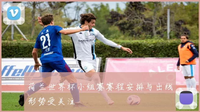 荷兰世界杯小组赛赛程安排与出线形势受关注