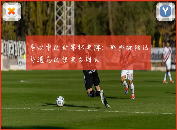 争议中的世界杯奖牌:那些被铭记与遗忘的领奖台时刻