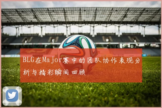 BLG在Major赛中的团队协作表现分析与精彩瞬间回顾