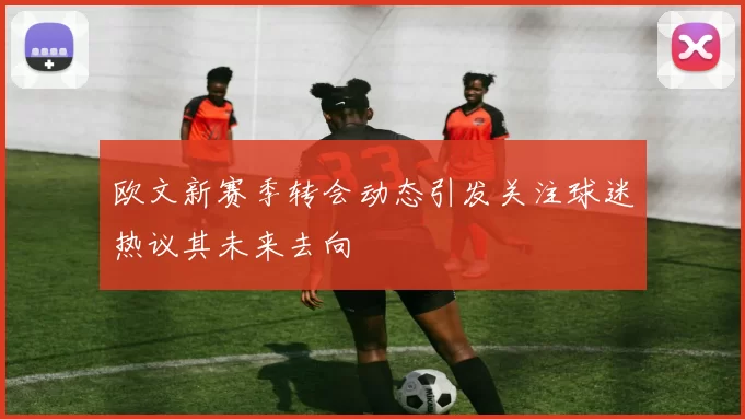 欧文新赛季转会动态引发关注球迷热议其未来去向