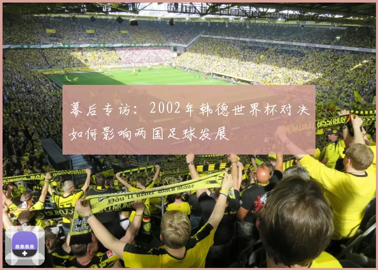 幕后专访:2002年韩德世界杯对决如何影响两国足球发展