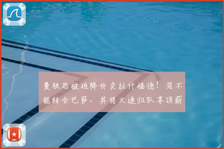 曼联恐被迫降价卖拉什福德!若不能转会巴萨,其将火速归队享顶薪