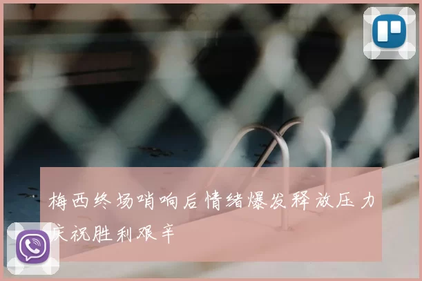 梅西终场哨响后情绪爆发释放压力庆祝胜利艰辛