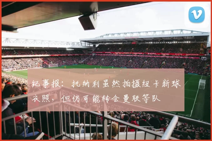 纪事报:托纳利虽然拍摄纽卡新球衣照,但仍可能转会曼联等队