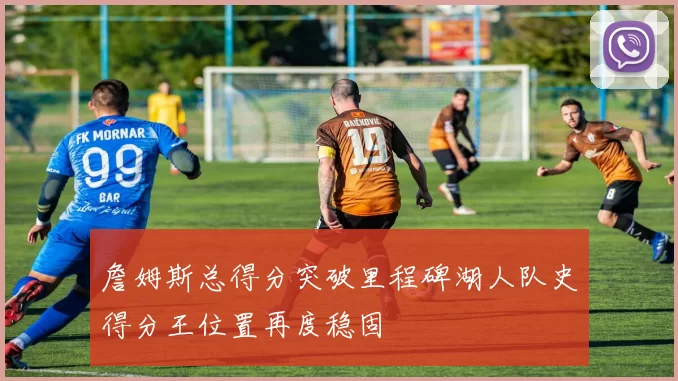 詹姆斯总得分突破里程碑湖人队史得分王位置再度稳固