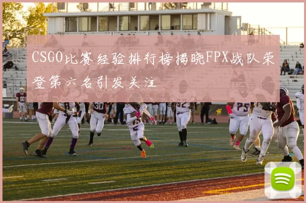 CSGO比赛经验排行榜揭晓FPX战队荣登第六名引发关注