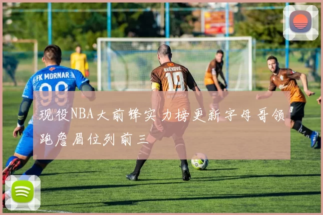 现役NBA大前锋实力榜更新字母哥领跑詹眉位列前三