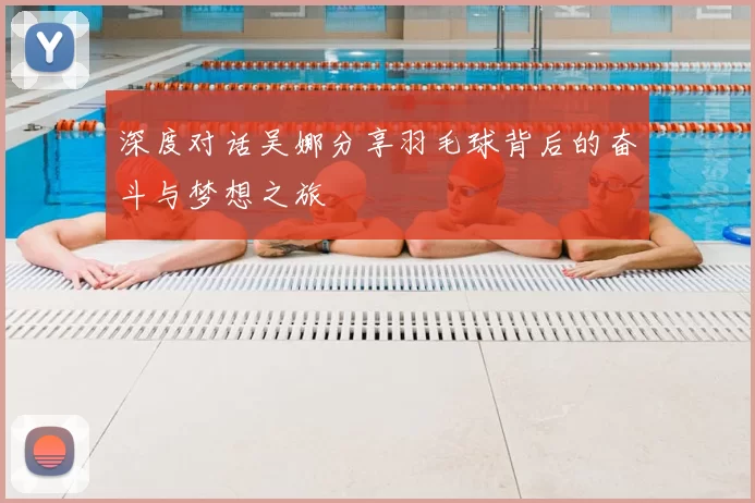 深度对话吴娜分享羽毛球背后的奋斗与梦想之旅