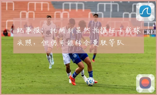纪事报:托纳利虽然拍摄纽卡新球衣照,但仍可能转会曼联等队