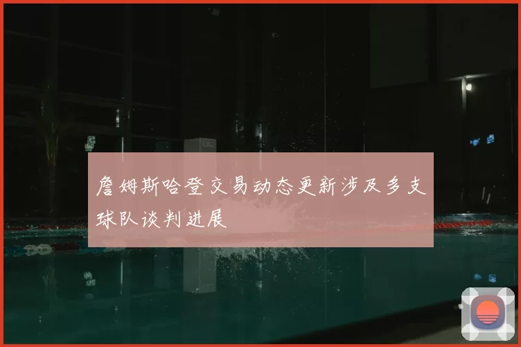 詹姆斯哈登交易动态更新涉及多支球队谈判进展