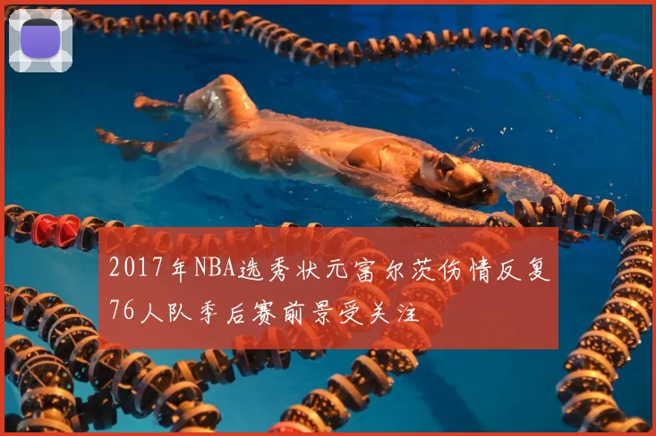 2017年NBA选秀状元富尔茨伤情反复76人队季后赛前景受关注