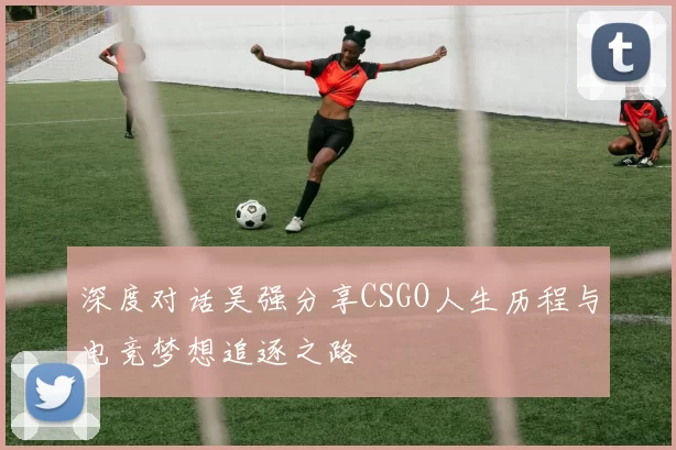 深度对话吴强分享CSGO人生历程与电竞梦想追逐之路
