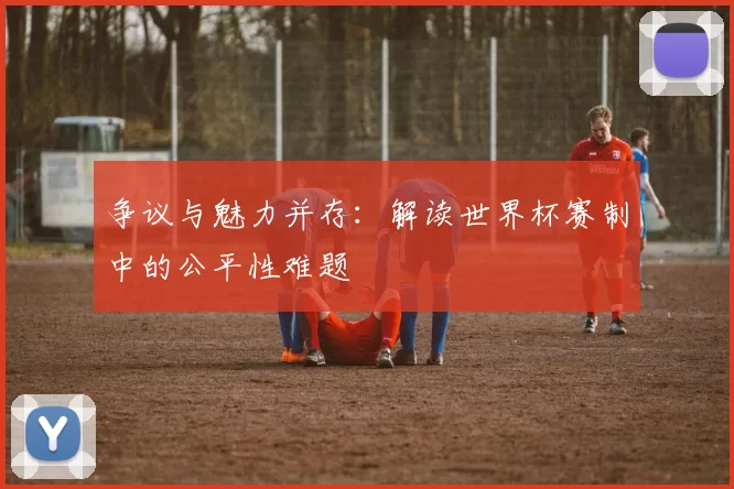 争议与魅力并存:解读世界杯赛制中的公平性难题