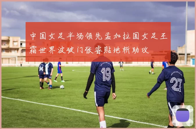 中国女足半场领先孟加拉国女足王霜世界波破门张睿贴地斩助攻