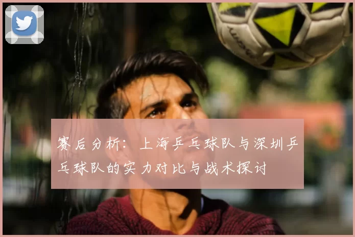 赛后分析:上海乒乓球队与深圳乒乓球队的实力对比与战术探讨