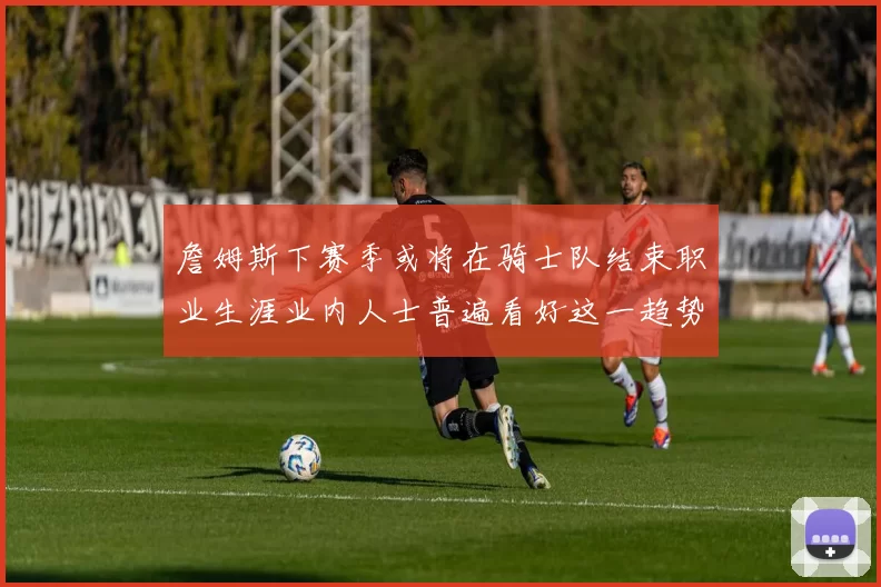 詹姆斯下赛季或将在骑士队结束职业生涯业内人士普遍看好这一趋势