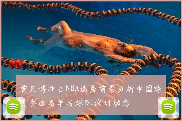 曾凡博冲击NBA选秀前景分析中国球员参选名单与球队试训动态