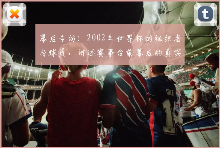 幕后专访:2002年世界杯的组织者与球员,讲述赛事台前幕后的真实记忆