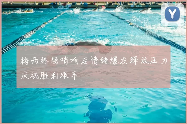 梅西终场哨响后情绪爆发释放压力庆祝胜利艰辛