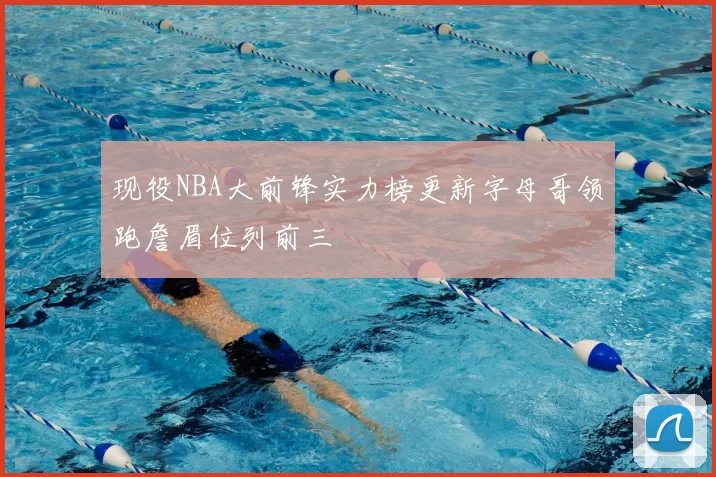 现役NBA大前锋实力榜更新字母哥领跑詹眉位列前三