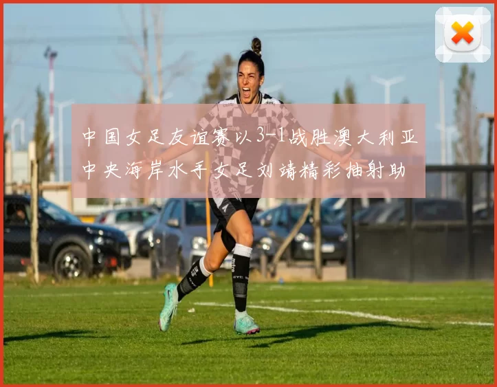 中国女足友谊赛以3-1战胜澳大利亚中央海岸水手女足刘靖精彩抽射助球队取胜