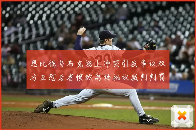 恩比德与布克场上冲突引发争议双方互怼后者愤然离场抗议裁判判罚